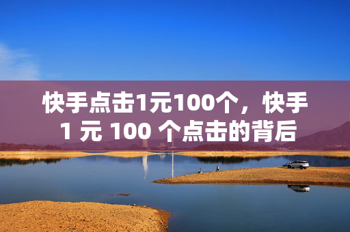 快手点击1元100个，快手 1 元 100 个点击的背后