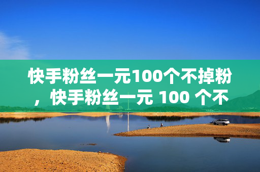 快手粉丝一元100个不掉粉，快手粉丝一元 100 个不掉粉，真的吗？