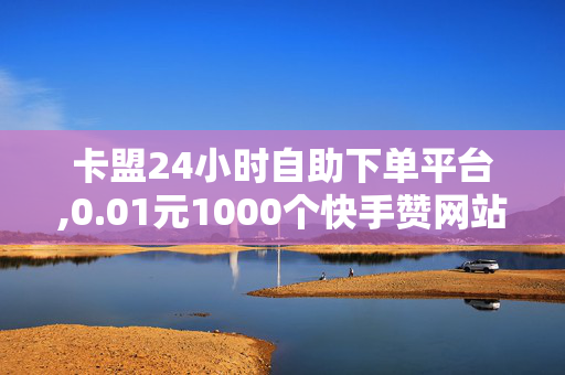 卡盟24小时自助下单平台,0.01元1000个快手赞网站