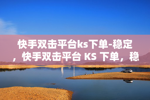 快手双击平台ks下单-稳定，快手双击平台 KS 下单，稳定可靠的选择