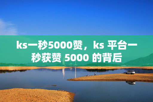 ks一秒5000赞，ks 平台一秒获赞 5000 的背后