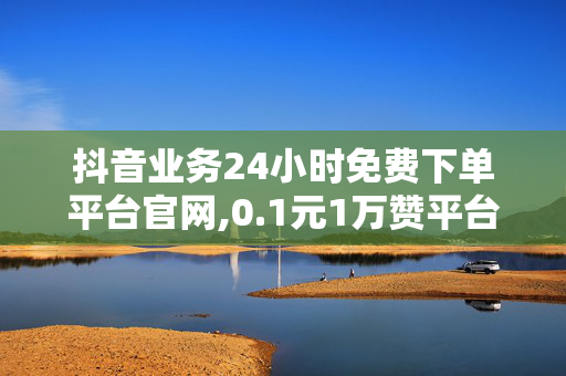 抖音业务24小时免费下单平台官网,0.1元1万赞平台免费