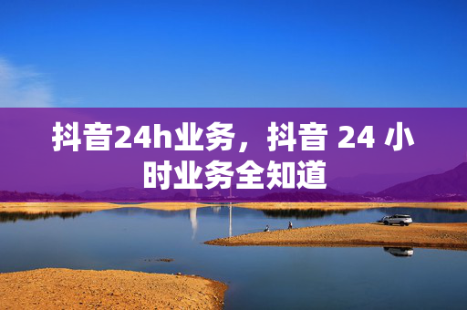 抖音24h业务，抖音 24 小时业务全知道