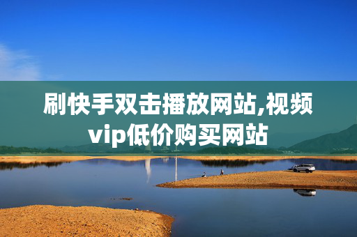 刷快手双击播放网站,视频vip低价购买网站