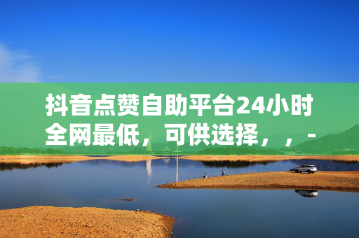 抖音点赞自助平台24小时全网最低，可供选择，，- 抖音点赞自助平台，24 小时全网最低价