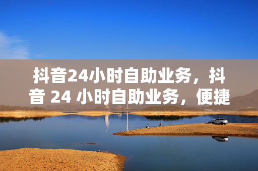 抖音24小时自助业务，抖音 24 小时自助业务，便捷与高效的服务体验