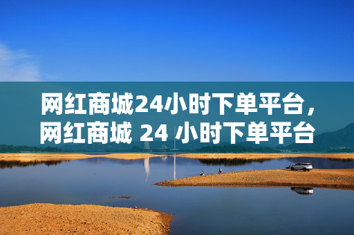 网红商城24小时下单平台，网红商城 24 小时下单平台，便捷购物新体验