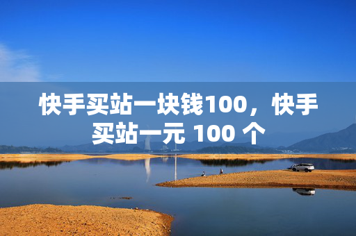 快手买站一块钱100，快手买站一元 100 个