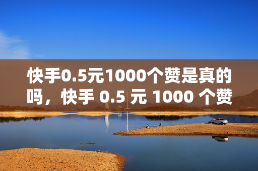 快手0.5元1000个赞是真的吗，快手 0.5 元 1000 个赞的真实性探究