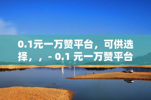 0.1元一万赞平台，可供选择，，- 0.1 元一万赞平台，轻松获取高赞的秘密武器