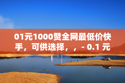 01元1000赞全网最低价快手，可供选择，，- 0.1 元 1000 赞，快手全网最低价！