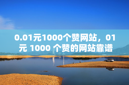 0.01元1000个赞网站，01 元 1000 个赞的网站靠谱吗？