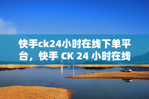 快手ck24小时在线下单平台，快手 CK 24 小时在线下单平台