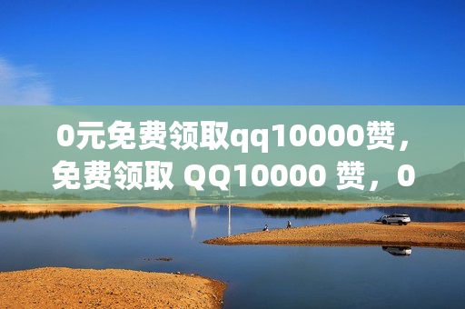 0元免费领取qq10000赞，免费领取 QQ10000 赞，0 元即可！