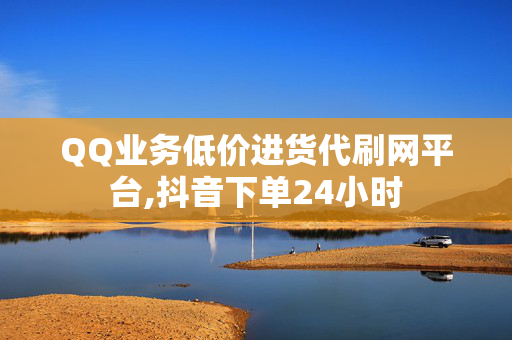 QQ业务低价进货代刷网平台,抖音下单24小时