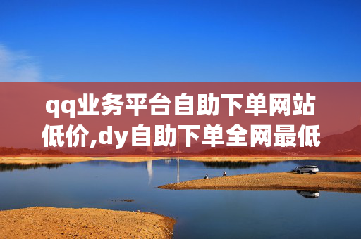 qq业务平台自助下单网站低价,dy自助下单全网最低