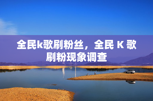 全民k歌刷粉丝，全民 K 歌刷粉现象调查