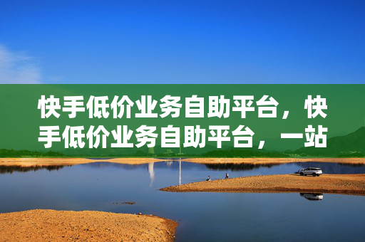 快手低价业务自助平台，快手低价业务自助平台，一站式服务，满足你的多样需求