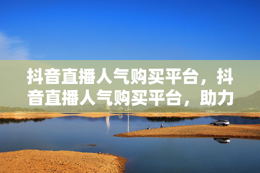 抖音直播人气购买平台，抖音直播人气购买平台，助力直播间热度飙升