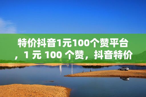 特价抖音1元100个赞平台，1 元 100 个赞，抖音特价平台来袭