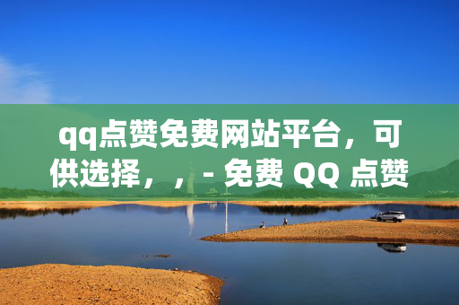 qq点赞免费网站平台，可供选择，，- 免费 QQ 点赞网站平台推荐