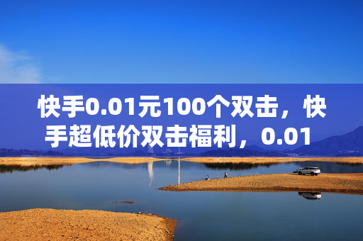 快手0.01元100个双击，快手超低价双击福利，0.01 元可得 100 个！