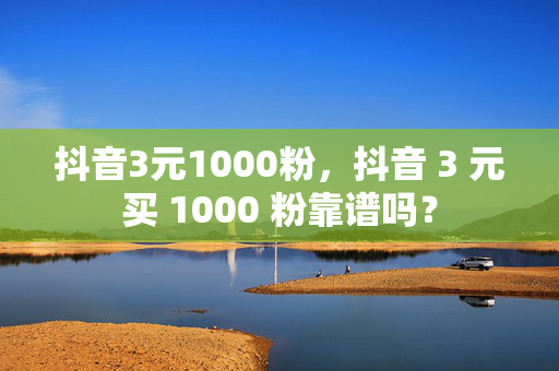 抖音3元1000粉，抖音 3 元买 1000 粉靠谱吗？