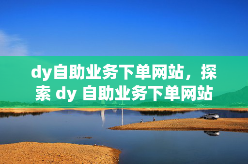 dy自助业务下单网站，探索 dy 自助业务下单网站