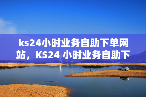 ks24小时业务自助下单网站，KS24 小时业务自助下单网站，便捷服务随时享