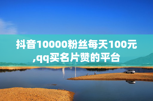 抖音10000粉丝每天100元,qq买名片赞的平台