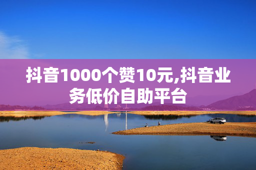 抖音1000个赞10元,抖音业务低价自助平台