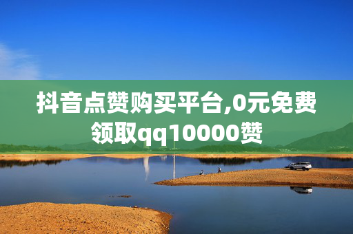 抖音点赞购买平台,0元免费领取qq10000赞