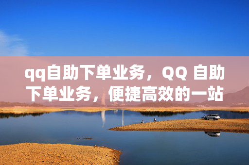 qq自助下单业务，QQ 自助下单业务，便捷高效的一站式服务平台