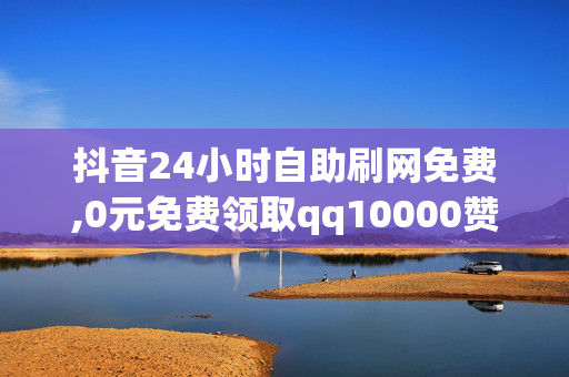 抖音24小时自助刷网免费,0元免费领取qq10000赞