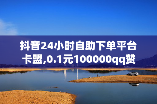 抖音24小时自助下单平台卡盟,0.1元100000qq赞