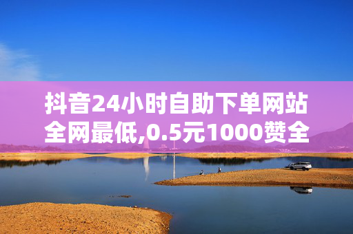 抖音24小时自助下单网站全网最低,0.5元1000赞全网最低价