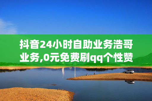 抖音24小时自助业务浩哥业务,0元免费刷qq个性赞