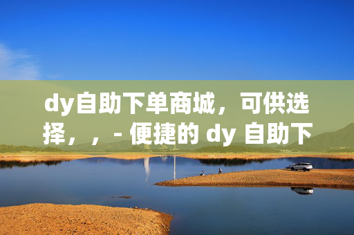 dy自助下单商城，可供选择，，- 便捷的 dy 自助下单商城