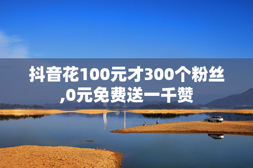 抖音花100元才300个粉丝,0元免费送一千赞