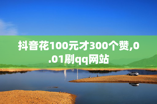 抖音花100元才300个赞,0.01刷qq网站