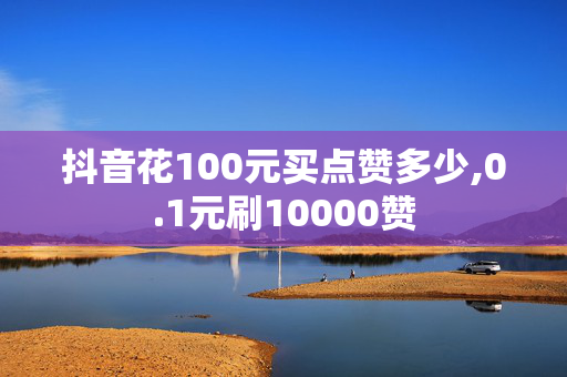 抖音花100元买点赞多少,0.1元刷10000赞