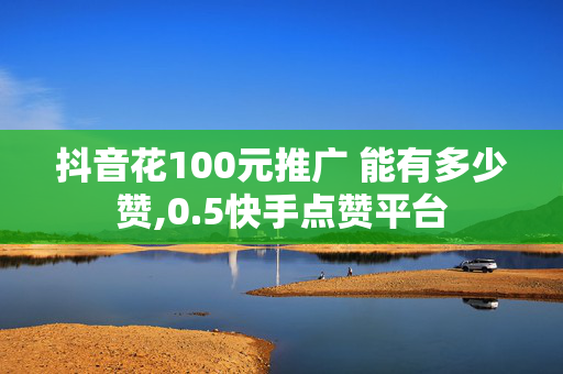 抖音花100元推广 能有多少赞,0.5快手点赞平台