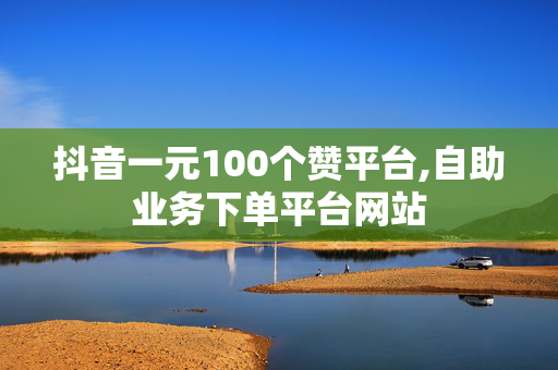 抖音一元100个赞平台,自助业务下单平台网站