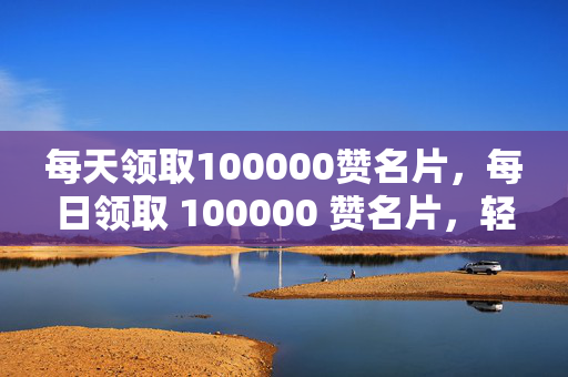 每天领取100000赞名片，每日领取 100000 赞名片，轻松成为社交达人