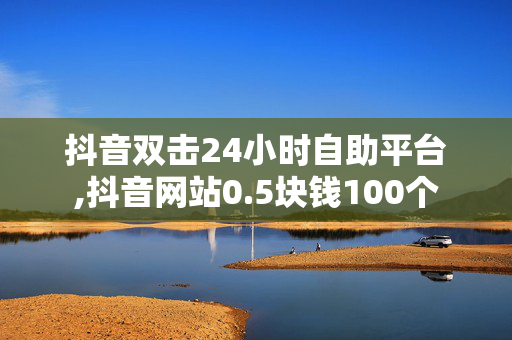 抖音双击24小时自助平台,抖音网站0.5块钱100个