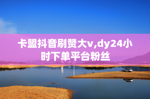 卡盟抖音刷赞大v,dy24小时下单平台粉丝