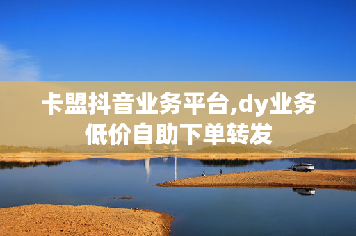 卡盟抖音业务平台,dy业务低价自助下单转发