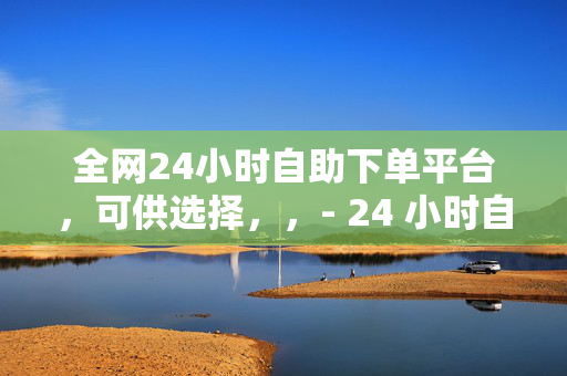 全网24小时自助下单平台，可供选择，，- 24 小时自助下单平台，全网畅享便捷服务