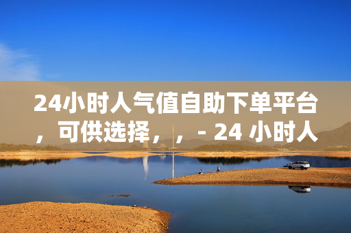 24小时人气值自助下单平台，可供选择，，- 24 小时人气值自助下单平台——你的人气提升助手