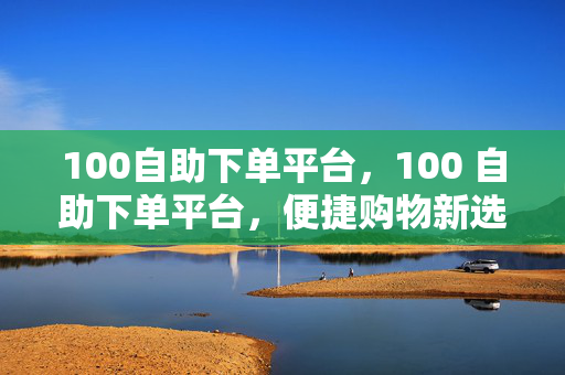 100自助下单平台，100 自助下单平台，便捷购物新选择